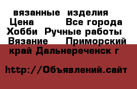 вязанные  изделия  › Цена ­ 100 - Все города Хобби. Ручные работы » Вязание   . Приморский край,Дальнереченск г.